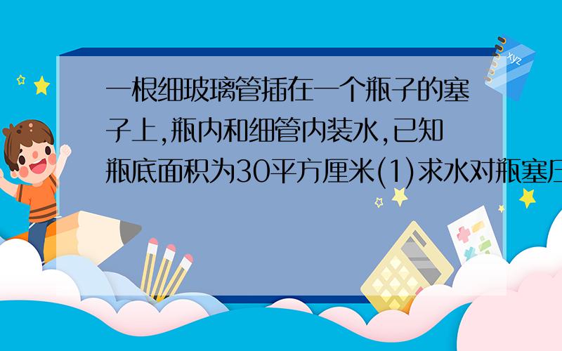 一根细玻璃管插在一个瓶子的塞子上,瓶内和细管内装水,已知瓶底面积为30平方厘米(1)求水对瓶塞压强?(2)求水对瓶底的压力 这道题我看的不是很明白,瓶塞受到的是液体压强,用P=密度×高×g 可