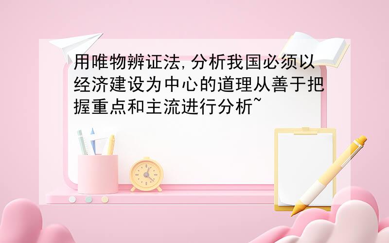 用唯物辨证法,分析我国必须以经济建设为中心的道理从善于把握重点和主流进行分析~