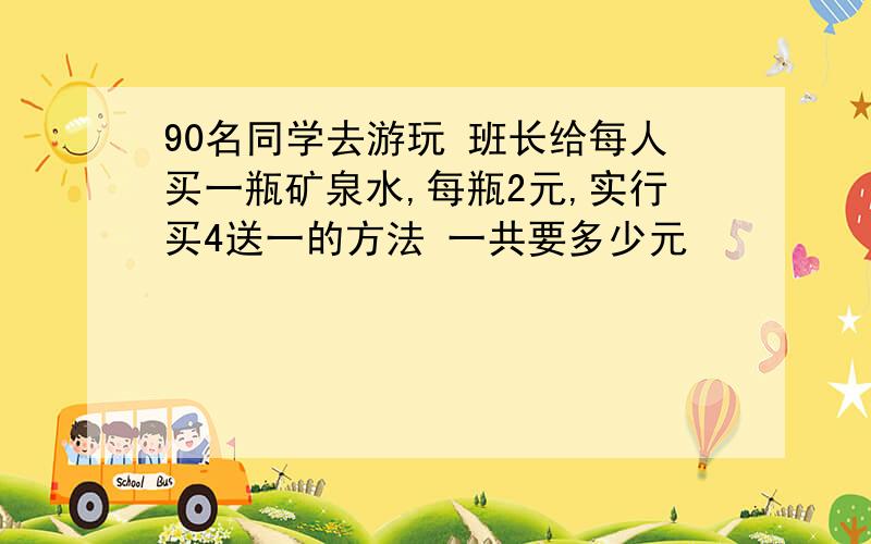 90名同学去游玩 班长给每人买一瓶矿泉水,每瓶2元,实行买4送一的方法 一共要多少元