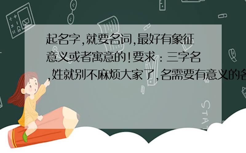 起名字,就要名词,最好有象征意义或者寓意的!要求：三字名,姓就别不麻烦大家了,名需要有意义的名词.需要 名词!需要 名词!需要 名词!需要 名词!需要 名词!需要 名词!