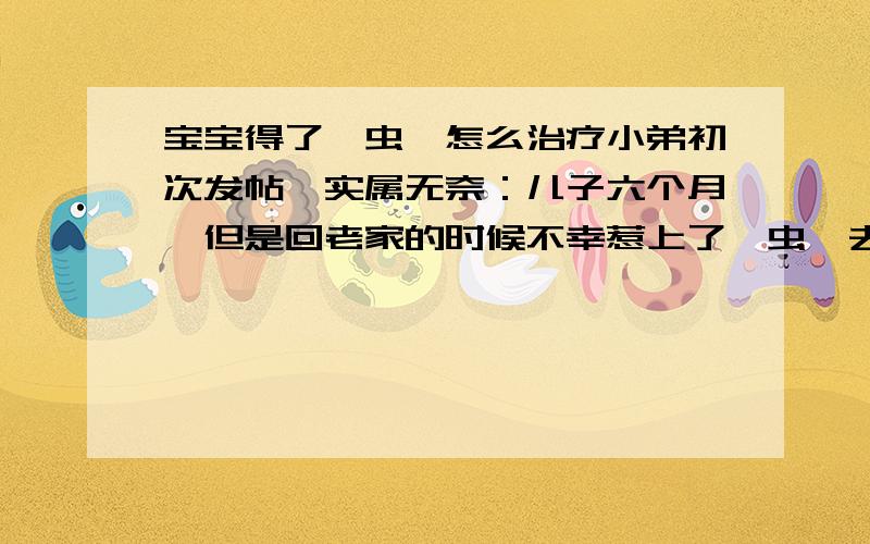 宝宝得了疥虫,怎么治疗小弟初次发帖,实属无奈：儿子六个月,但是回老家的时候不幸惹上了疥虫,去看医生,医生开了硫软膏,但是擦了三天,效果不明显；也去别的医院看过,开了一些好像皮康