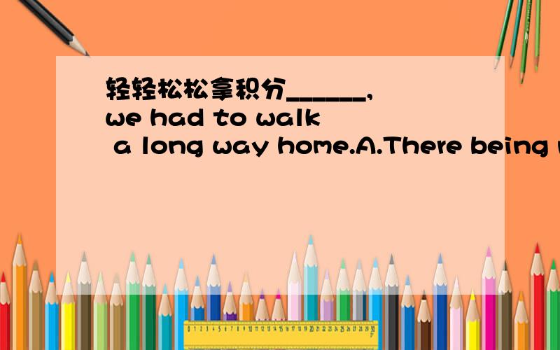 轻轻松松拿积分______,we had to walk a long way home.A.There being no busesB.Because there were no buses为什么选A不选B啊,有什么区别啊.什么从句的主语和主句的主语不一致啊,不都是There