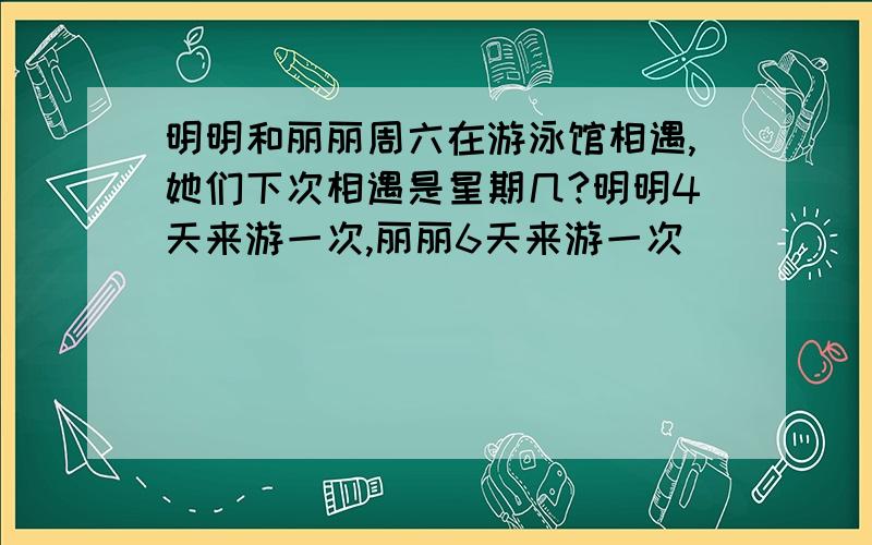 明明和丽丽周六在游泳馆相遇,她们下次相遇是星期几?明明4天来游一次,丽丽6天来游一次