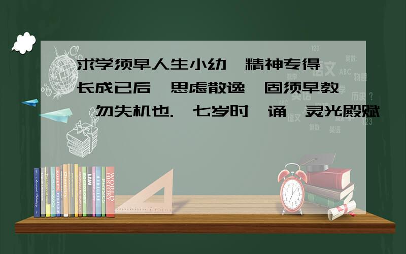 求学须早人生小幼,精神专得,长成已后,思虑散逸,固须早教,勿失机也.吾七岁时,诵《灵光殿赋》,至于今日,①十年一理,犹不遗忘；二十之外,反诵经书,一月废置,便至荒芜矣.②然人有坎壈（lǎn