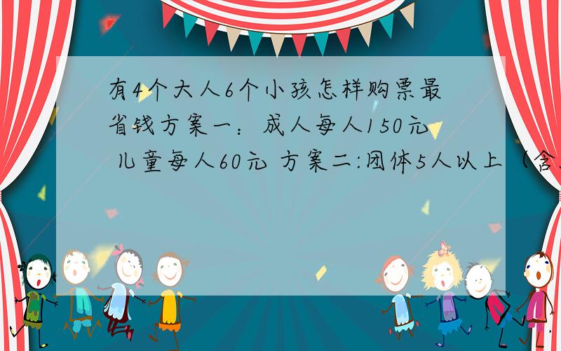 有4个大人6个小孩怎样购票最省钱方案一：成人每人150元 儿童每人60元 方案二:团体5人以上（含5人）每人100元