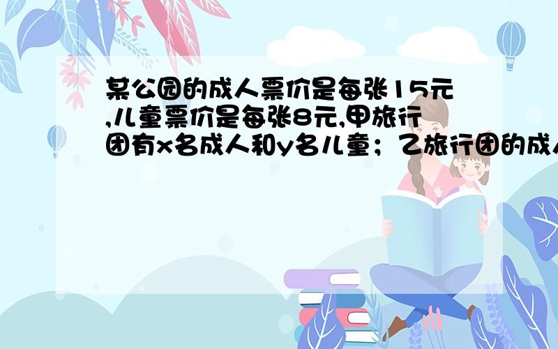 某公园的成人票价是每张15元,儿童票价是每张8元,甲旅行团有x名成人和y名儿童；乙旅行团的成人数是甲旅某公园的成人票价是每张15元,儿童票价是每张8元.甲旅行团有x名成人和y名儿童；乙