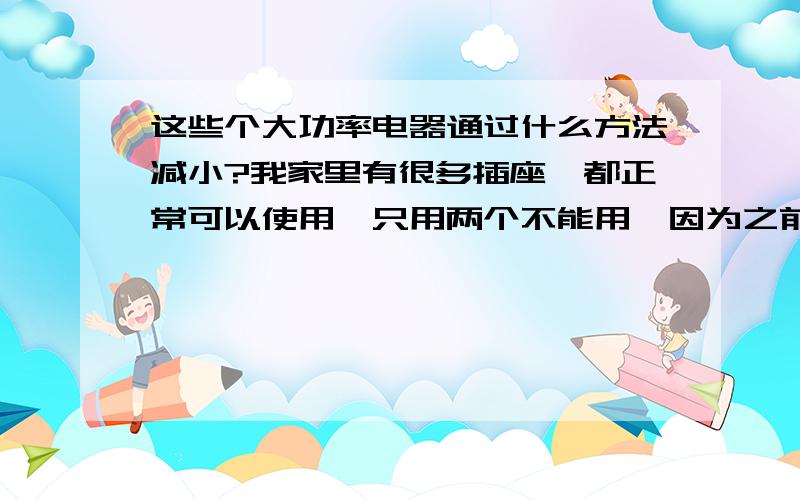 这些个大功率电器通过什么方法减小?我家里有很多插座,都正常可以使用,只用两个不能用,因为之前用过热得快和电热水壶,估计是烧坏了.现在我想知道,怎么才能把这些个大功率通过什么方法