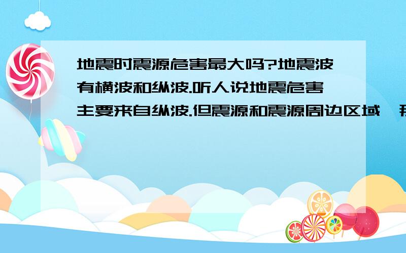 地震时震源危害最大吗?地震波有横波和纵波.听人说地震危害主要来自纵波.但震源和震源周边区域,那个地方危害最大呢?