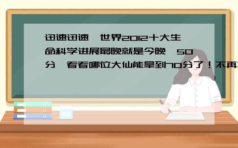 迅速迅速,世界2012十大生命科学进展最晚就是今晚,50分,看看哪位大仙能拿到70分了！不再加了，看看书总结一下，写11个数字就可以获得70分