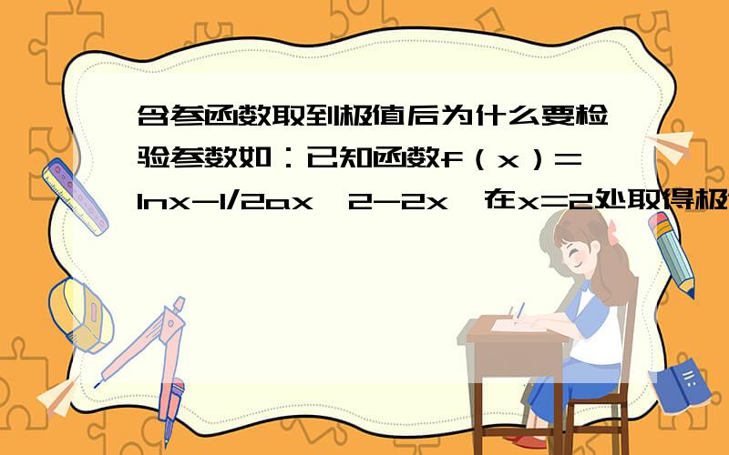 含参函数取到极值后为什么要检验参数如：已知函数f（x）=lnx-1/2ax^2-2x,在x=2处取得极值,求实数a的值.本题老师说算完后要把a重新代入原方程检验我觉得：极值==> y'|x=2 =0 ==> a=…,后来又说要满