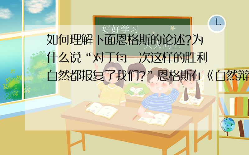 如何理解下面恩格斯的论述?为什么说“对于每一次这样的胜利自然都报复了我们?”恩格斯在《自然辩证法》中指出；“我们不要过分陶醉于我们对自然的胜利.对于每一次这样的胜利,自然界