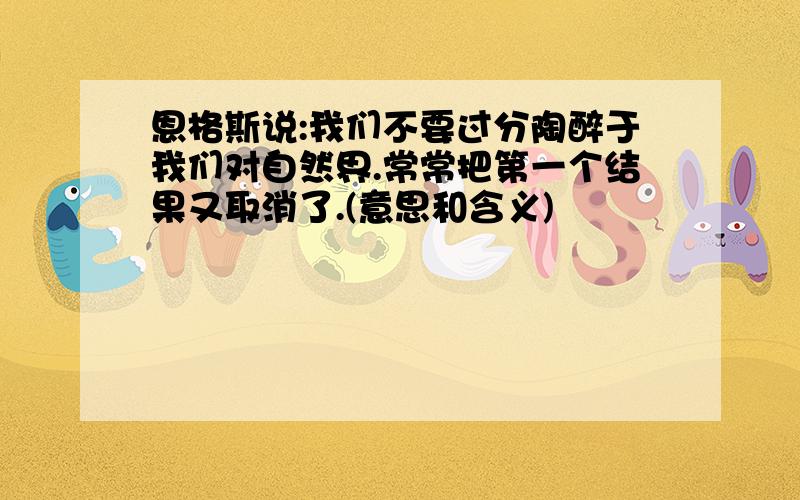 恩格斯说:我们不要过分陶醉于我们对自然界.常常把第一个结果又取消了.(意思和含义)