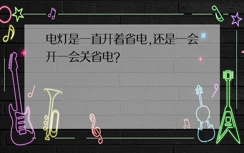 电灯是一直开着省电,还是一会开一会关省电?