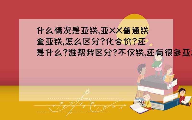 什么情况是亚铁,亚XX普通铁盒亚铁,怎么区分?化合价?还是什么?谁帮我区分?不仅铁,还有很多亚XX怎么区分?