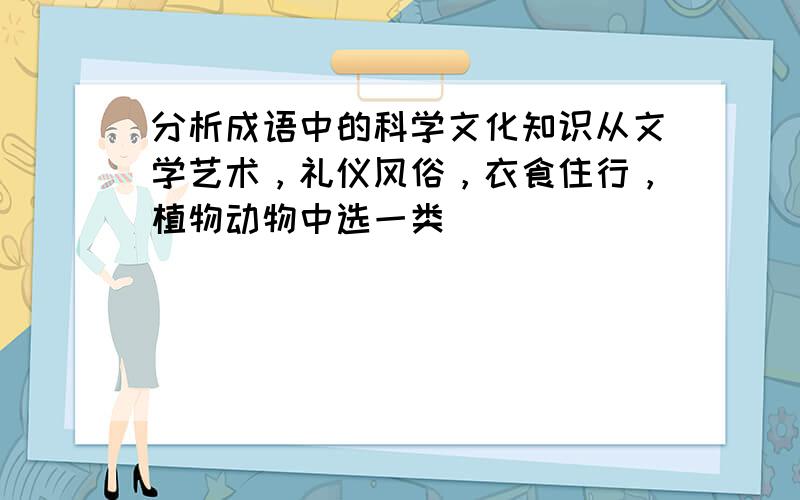 分析成语中的科学文化知识从文学艺术，礼仪风俗，衣食住行，植物动物中选一类