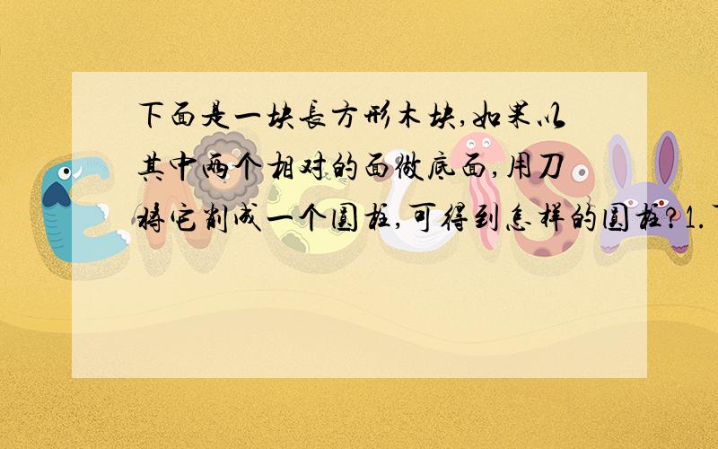 下面是一块长方形木块,如果以其中两个相对的面做底面,用刀将它削成一个圆柱,可得到怎样的圆柱?1.可以得到底面直径是3厘米,高是5厘米的圆柱.2.也可以得到（　　　　　　　）3.还可以得