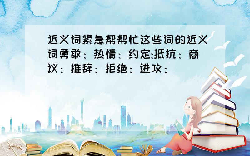 近义词紧急帮帮忙这些词的近义词勇敢：热情：约定:抵抗：商议：推辞：拒绝：进攻：