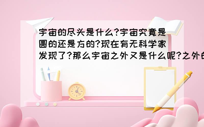 宇宙的尽头是什么?宇宙究竟是圆的还是方的?现在有无科学家发现了?那么宇宙之外又是什么呢?之外的之外呢?神奇的世界///真是百思不得其解////