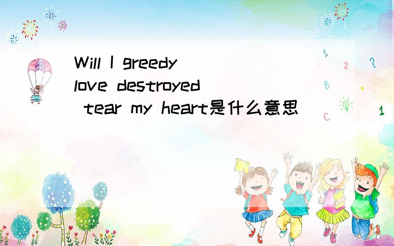 Will I greedy love destroyed tear my heart是什么意思