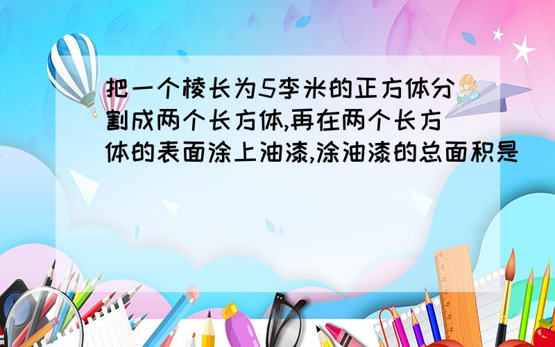 把一个棱长为5李米的正方体分割成两个长方体,再在两个长方体的表面涂上油漆,涂油漆的总面积是（         ）平方厘米.