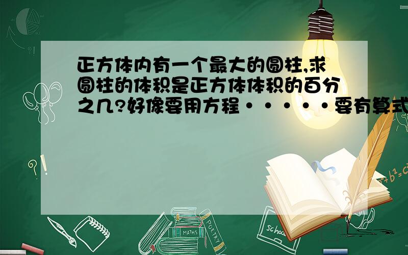 正方体内有一个最大的圆柱,求圆柱的体积是正方体体积的百分之几?好像要用方程·····要有算式····