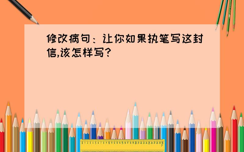 修改病句：让你如果执笔写这封信,该怎样写?