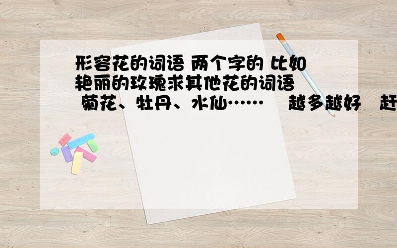 形容花的词语 两个字的 比如艳丽的玫瑰求其他花的词语   菊花、牡丹、水仙……    越多越好   赶时间  请尽快