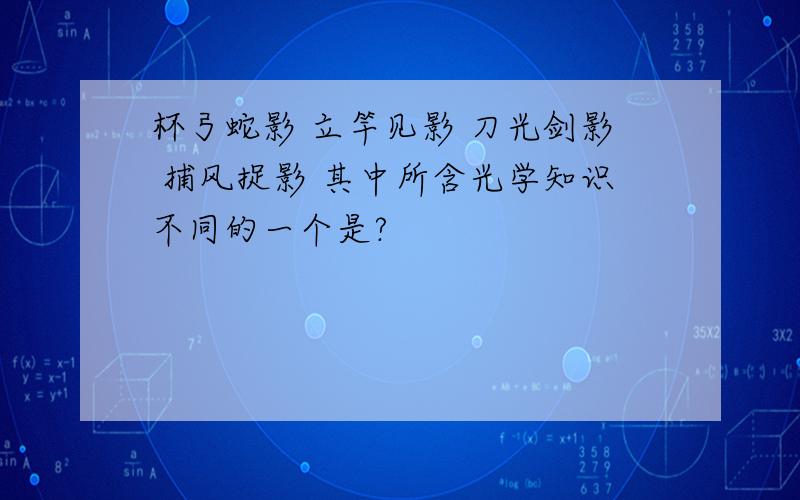 杯弓蛇影 立竿见影 刀光剑影 捕风捉影 其中所含光学知识不同的一个是?