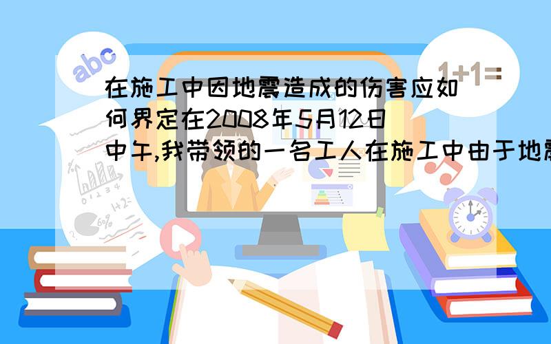 在施工中因地震造成的伤害应如何界定在2008年5月12日中午,我带领的一名工人在施工中由于地震从4米高的梯子上摔下,我立即将其送到当地最好的骨科医院进行治疗,我承担了事发当日至今所