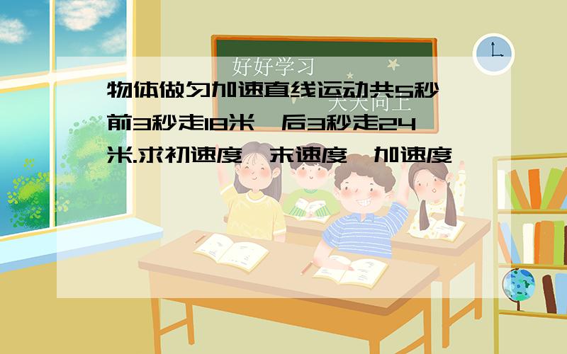 物体做匀加速直线运动共5秒,前3秒走18米,后3秒走24米.求初速度,末速度,加速度