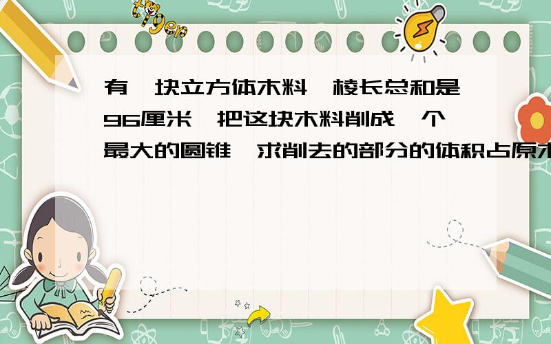 有一块立方体木料,棱长总和是96厘米,把这块木料削成一个最大的圆锥,求削去的部分的体积占原木料体积的几分之几