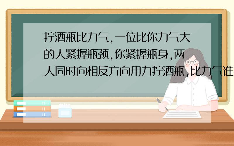 拧酒瓶比力气,一位比你力气大的人紧握瓶颈,你紧握瓶身,两人同时向相反方向用力拧酒瓶,比力气谁获胜,为什么