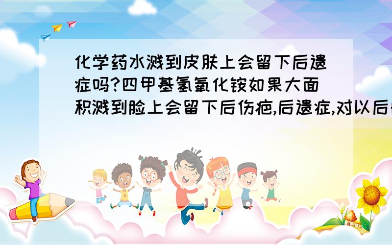 化学药水溅到皮肤上会留下后遗症吗?四甲基氢氧化铵如果大面积溅到脸上会留下后伤疤,后遗症,对以后的身体有害吗?