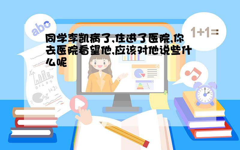 同学李凯病了,住进了医院,你去医院看望他,应该对他说些什么呢