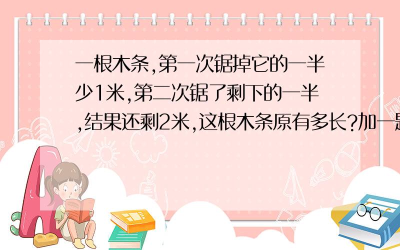 一根木条,第一次锯掉它的一半少1米,第二次锯了剩下的一半,结果还剩2米,这根木条原有多长?加一题：甲水池原有水20吨,现已每小时1.5吨的速度向外放水,那么几小时后,剩下11吨水?