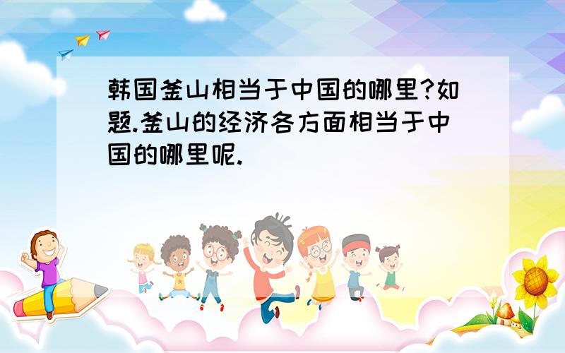 韩国釜山相当于中国的哪里?如题.釜山的经济各方面相当于中国的哪里呢.