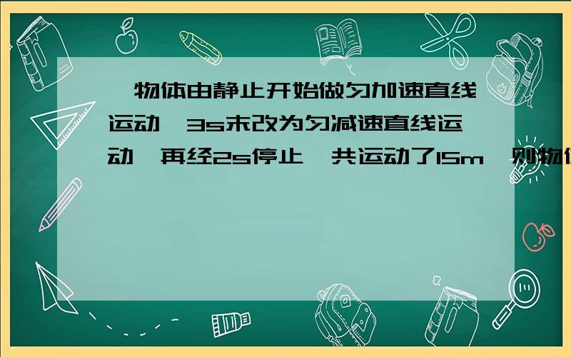 一物体由静止开始做匀加速直线运动,3s末改为匀减速直线运动,再经2s停止,共运动了15m,则物体在运动中最大速度是【】m/s,加速过程中的a=【】m/s^2?