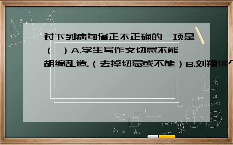 对下列病句修正不正确的一项是（ ）A.学生写作文切忌不能胡编乱造.（去掉切忌或不能）B.刘翔这个名字对中国人都很熟悉.（改为中国人对刘翔这个名字都很熟悉）C.广州举办亚运,因为展示