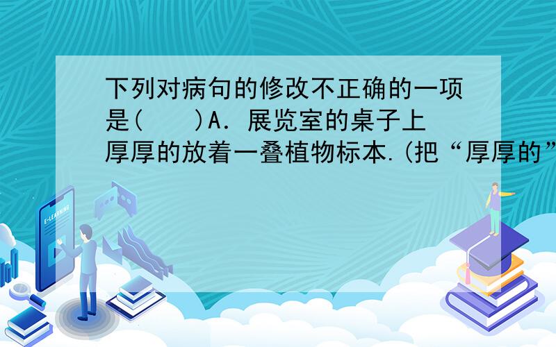 下列对病句的修改不正确的一项是(　　)A．展览室的桌子上厚厚的放着一叠植物标本.(把“厚厚的”放在“一叠”的后面)B．在建设大坝的过程中,无论工人们遇到什么样的困难,他们却能披荆