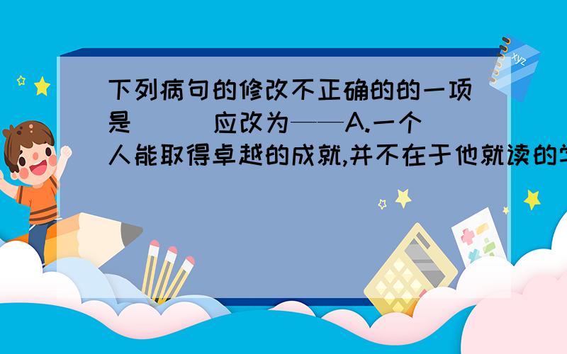 下列病句的修改不正确的的一项是 （ ）应改为——A.一个人能取得卓越的成就,并不在于他就读的学校是重点还是普通,而在于他是否具备成功的特质.（在“一个人”后面加“否”）B.纪录片