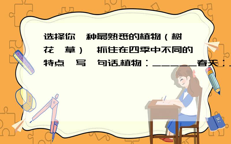 选择你一种最熟悉的植物（树、花、草）,抓住在四季中不同的特点,写一句话.植物：_____春天：_________________夏天：_________________秋天：_________________冬天：_________________------------------------------
