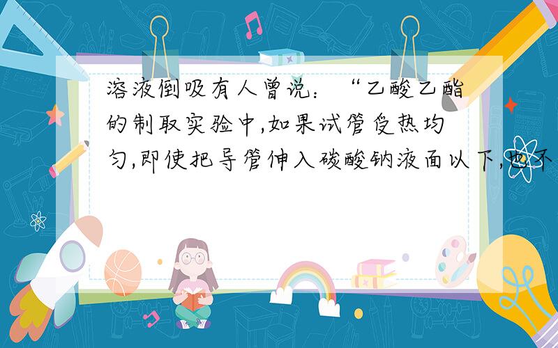 溶液倒吸有人曾说：“乙酸乙酯的制取实验中,如果试管受热均匀,即使把导管伸入碳酸钠液面以下,也不会倒吸”,这是什么原因?