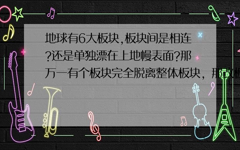 地球有6大板块,板块间是相连?还是单独漂在上地幔表面?那万一有个板块完全脱离整体板块，那改板块是不是就沉下去了？还有板块是连这的话，板块之间又怎么可以运动呢？