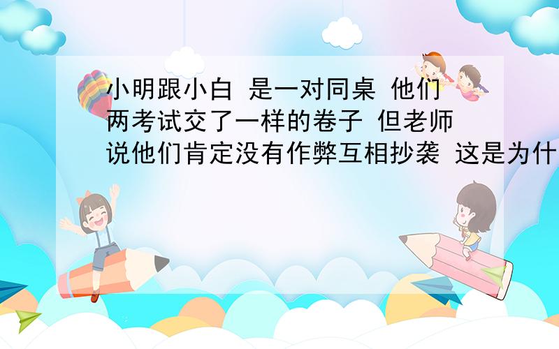 小明跟小白 是一对同桌 他们两考试交了一样的卷子 但老师说他们肯定没有作弊互相抄袭 这是为什么