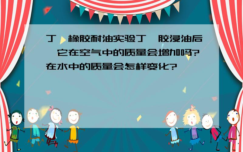 丁氰橡胶耐油实验丁氰胶浸油后,它在空气中的质量会增加吗?在水中的质量会怎样变化?