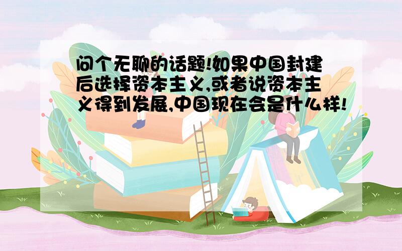 问个无聊的话题!如果中国封建后选择资本主义,或者说资本主义得到发展,中国现在会是什么样!