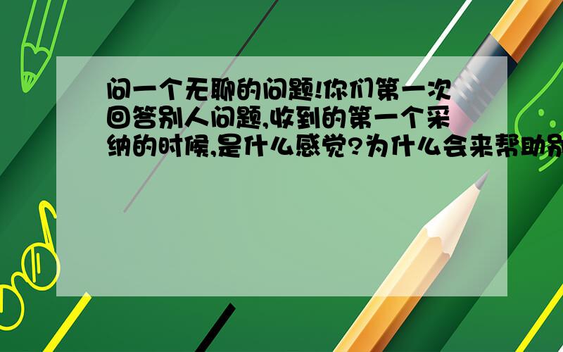 问一个无聊的问题!你们第一次回答别人问题,收到的第一个采纳的时候,是什么感觉?为什么会来帮助别人解决问题的么?【我第一次收到采纳的时候心情特别激动,特别开心,特别自豪!因为我的