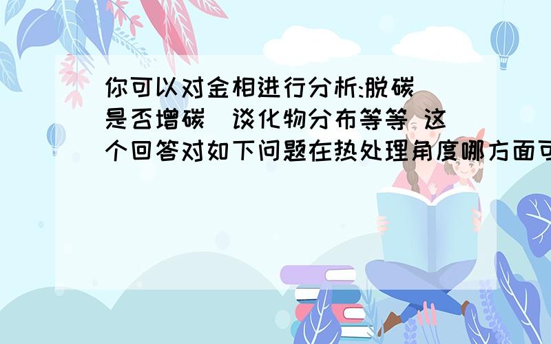 你可以对金相进行分析:脱碳\是否增碳\谈化物分布等等 这个回答对如下问题在热处理角度哪方面可开发专利?目前有一批产品轴承套圈淬火后磨加工在磨内径的时候发现磨不下去,在磨其他产