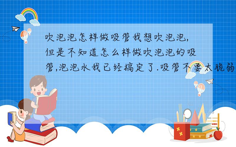 吹泡泡怎样做吸管我想吹泡泡,但是不知道怎么样做吹泡泡的吸管,泡泡水我已经搞定了.吸管不要太脆弱,一放水中就坏了,也不要太难寻找,就在我们生活中的.