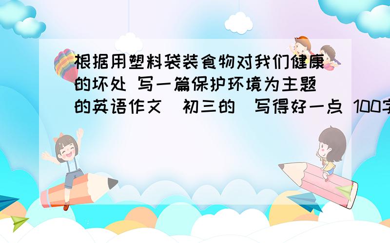 根据用塑料袋装食物对我们健康的坏处 写一篇保护环境为主题的英语作文（初三的）写得好一点 100字左右